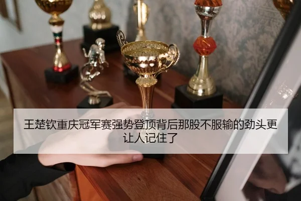 王楚钦重庆冠军赛强势登顶背后那股不服输的劲头更让人记住了